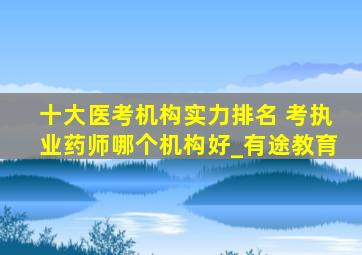 十大医考机构实力排名 考执业药师哪个机构好_有途教育